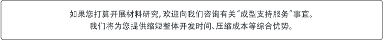 如果您打算开展材料研究,欢迎向我们咨询有关“成型支持服务”事宜。我们将为您提供缩短整体开发时间、压缩成本等综合优势。