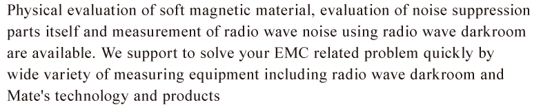 Physical evaluation of soft magnetic material, evaluation of noise suppression parts itself and measurement of radio wave noise using radio wave darkroom are available. We support to solve your EMC related problem quickly by wide variety of measuring equipment including radio wave darkroom and Mate's technology and products