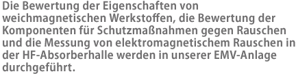 Die Bewertung der Eigenschaften von weichmagnetischen Werkstoffen, die Bewertung der Komponenten für Schutzmaßnahmen gegen Rauschen und die Messung von elektromagnetischem Rauschen in der HF-Absorberhalle werden in unserer EMV-Anlage durchgeführt.