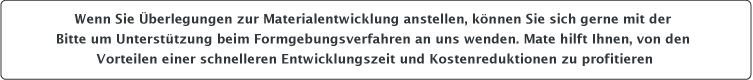 Wenn Sie Überlegungen zur Materialentwicklung anstellen, können Sie sich gerne mit der Bitte um Unterstützung beim Formgebungsverfahren an uns wenden. Mate hilft Ihnen, von den Vorteilen einer schnelleren Entwicklungszeit und Kostenreduktionen zu profitieren